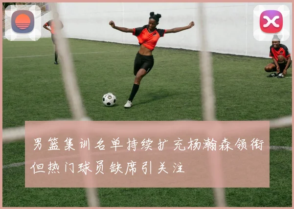 男篮集训名单持续扩充杨瀚森领衔但热门球员缺席引关注