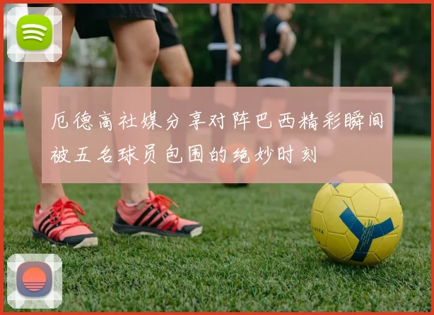 厄德高社媒分享对阵巴西精彩瞬间被五名球员包围的绝妙时刻