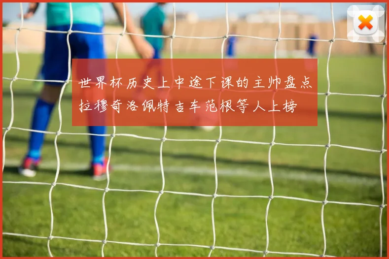 世界杯历史上中途下课的主帅盘点拉穆奇洛佩特吉车范根等人上榜
