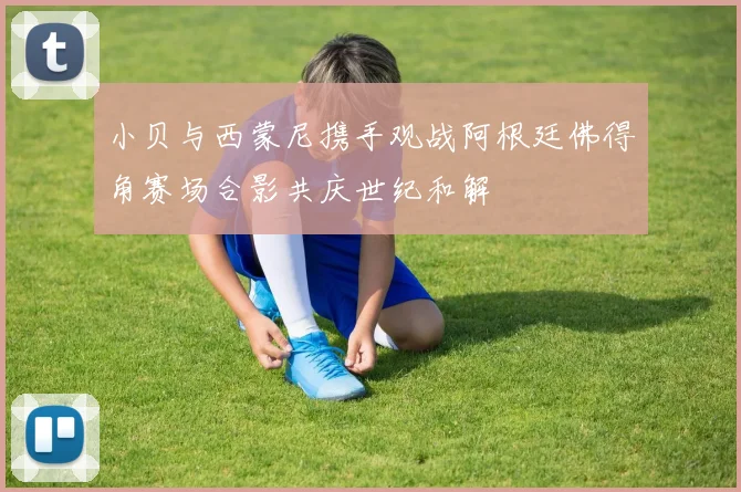 小贝与西蒙尼携手观战阿根廷佛得角赛场合影共庆世纪和解
