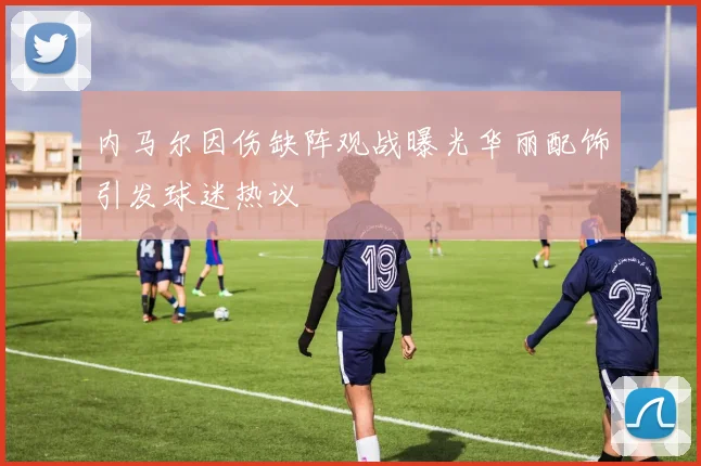 内马尔因伤缺阵观战曝光华丽配饰引发球迷热议