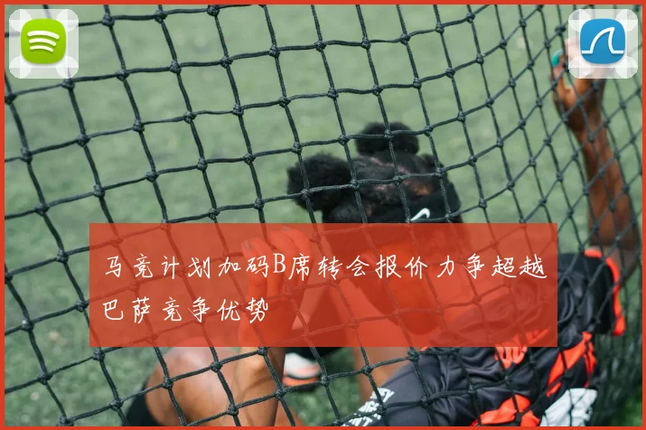 马竞计划加码B席转会报价力争超越巴萨竞争优势