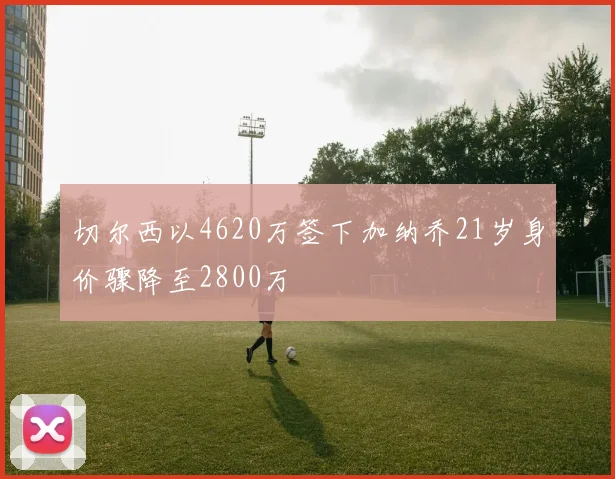 切尔西以4620万签下加纳乔21岁身价骤降至2800万