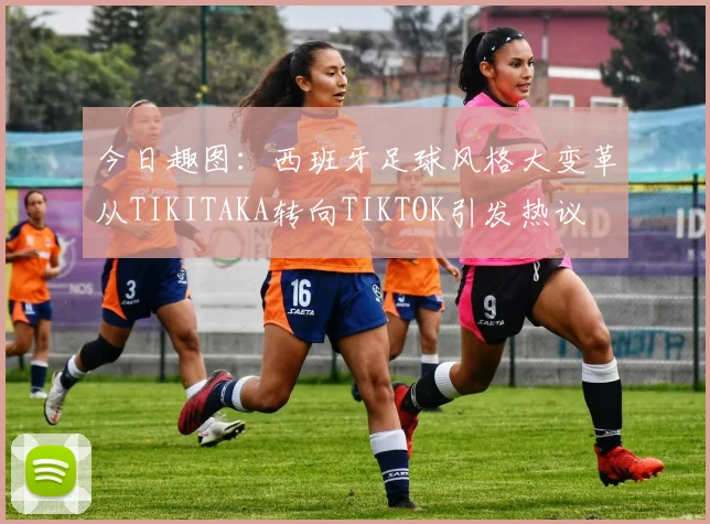 今日趣图：西班牙足球风格大变革从TIKITAKA转向TIKTOK引发热议
