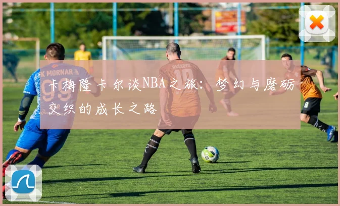 卡梅隆卡尔谈NBA之旅：梦幻与磨砺交织的成长之路