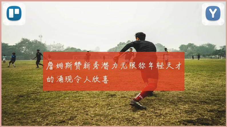 詹姆斯赞新秀潜力无限称年轻天才的涌现令人欣喜