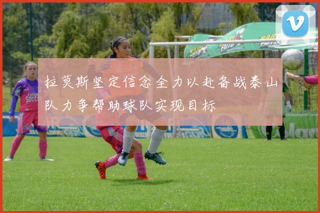 拉莫斯坚定信念全力以赴备战泰山队力争帮助球队实现目标
